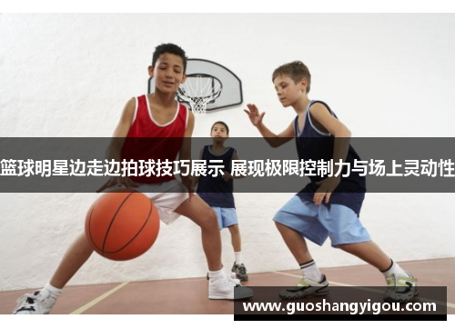 篮球明星边走边拍球技巧展示 展现极限控制力与场上灵动性