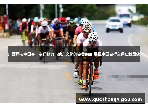 广西环法中国赛：赛道魅力与地方文化的完美融合 展现中国自行车运动新风貌